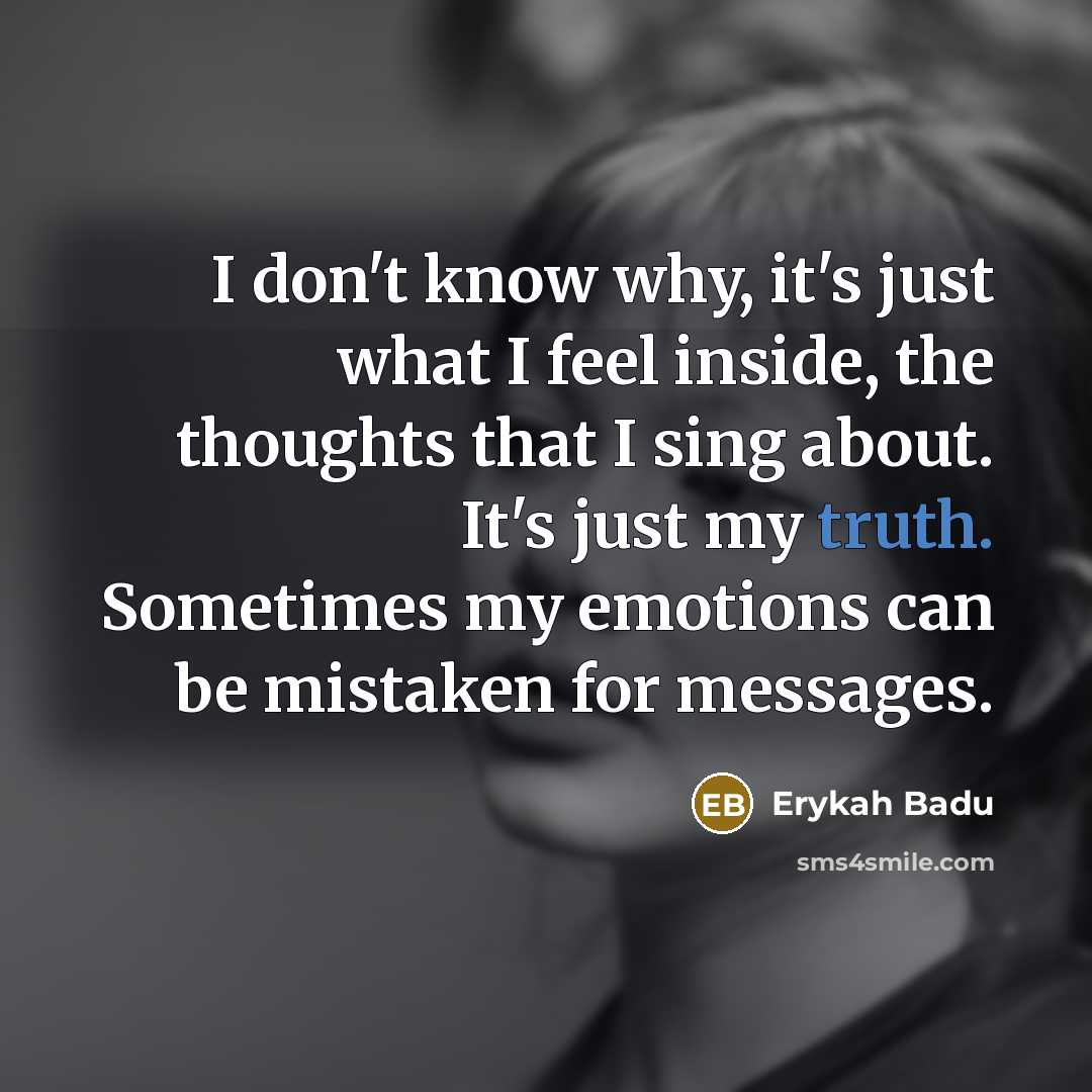 “I don't know why, it's just what I feel inside, the thoughts that I sing about. It's just my truth. Sometimes my emotions can be mistaken for messages.” quote by Erykah Badu
