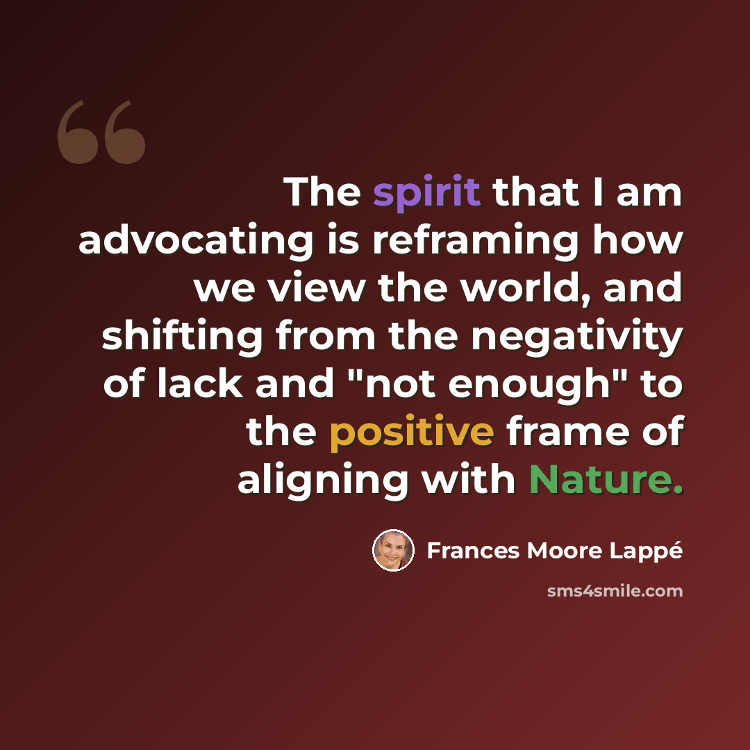 “The spirit that I am advocating is reframing how we view the world, and shifting from the negativity of lack and "not enough" to the positive frame of aligning with Nature.” quote by Frances Moore Lappé