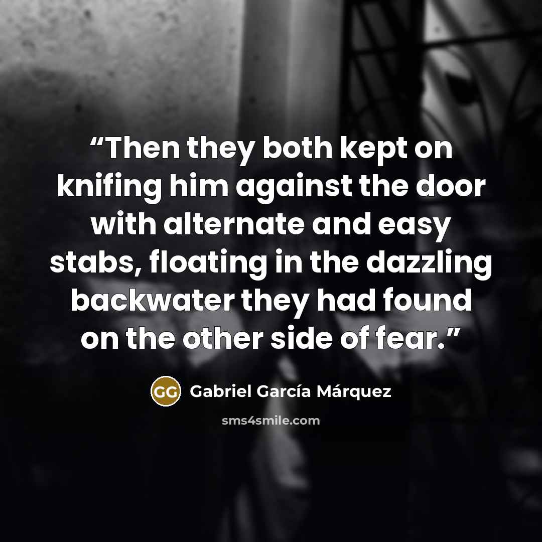 “Then they both kept on knifing him against the door with alternate and easy stabs, floating in the dazzling backwater they had found on the other side of fear.” quote by Gabriel García Márquez