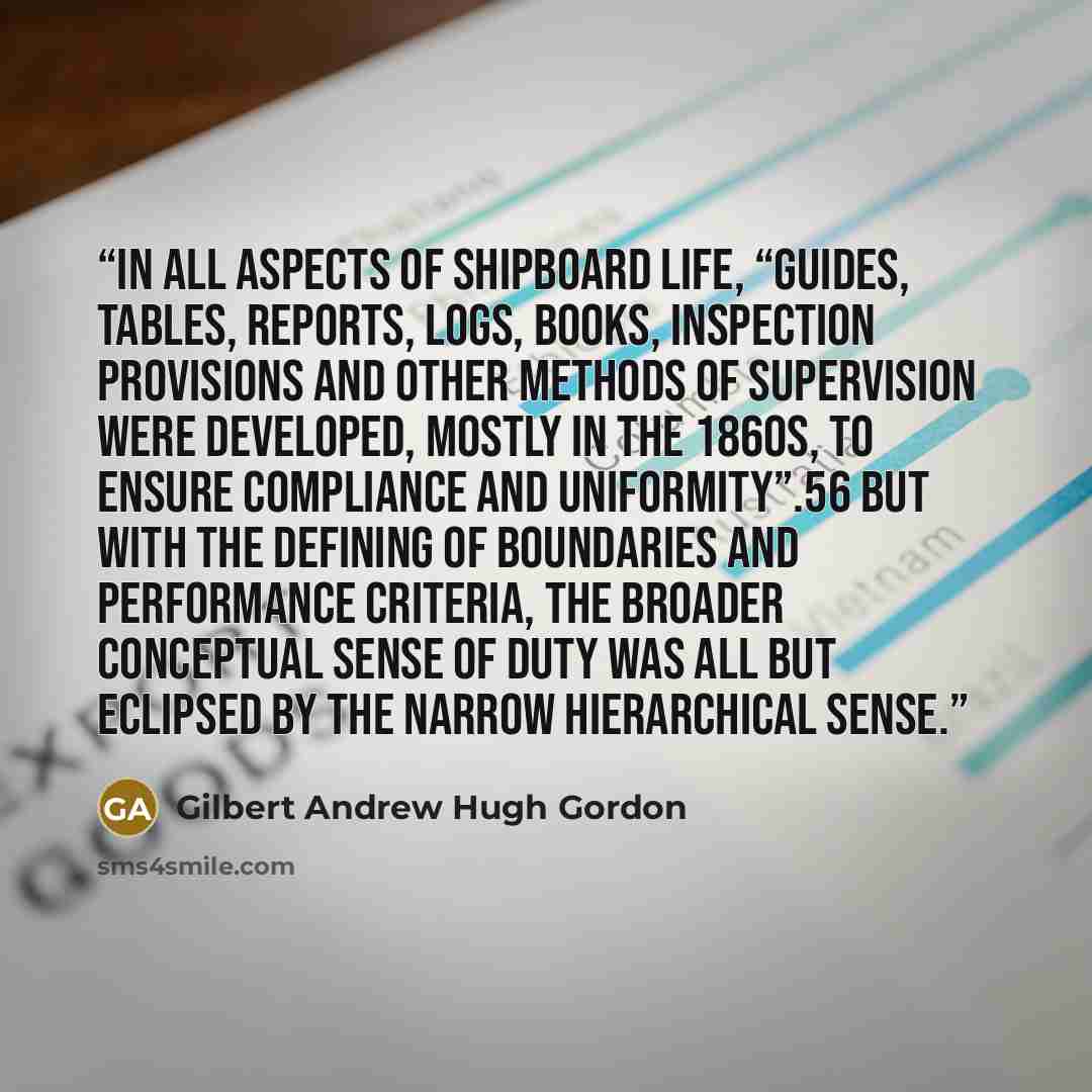 “In all aspects of shipboard life, “guides, tables, reports, logs, books, inspection provisions and other methods of supervision were developed, mostly in the 1860s, to ensure compliance and uniformity”.56 But with the defining of boundaries and performance criteria, the broader conceptual sense of…” quote by Gilbert Andrew Hugh Gordon