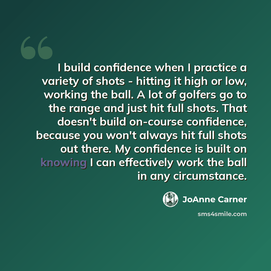 “I build confidence when I practice a variety of shots - hitting it high or low, working the ball. A lot of golfers go to the range and just hit full shots. That doesn't build on-course confidence, because you won't always hit full shots out there. My confidence is built on knowing I can…” quote by JoAnne Carner