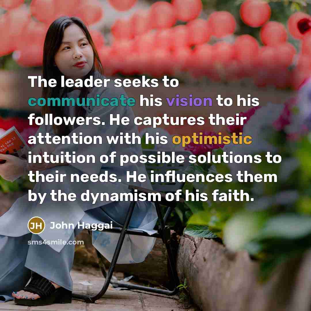 “The leader seeks to communicate his vision to his followers. He captures their attention with his optimistic intuition of possible solutions to their needs. He influences them by the dynamism of his faith.” quote by John Haggai