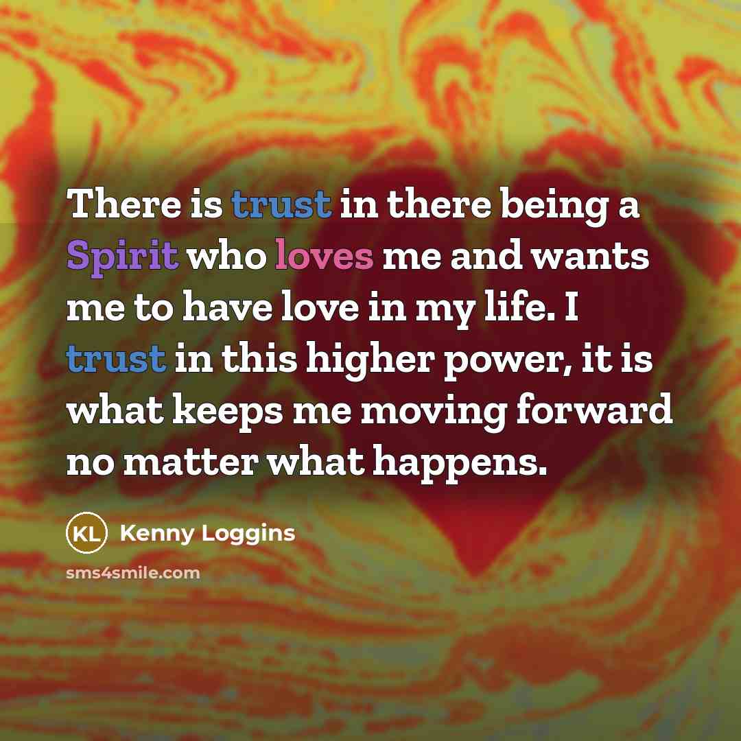 “There is trust in there being a Spirit who loves me and wants me to have love in my life. I trust in this higher power, it is what keeps me moving forward no matter what happens.” quote by Kenny Loggins
