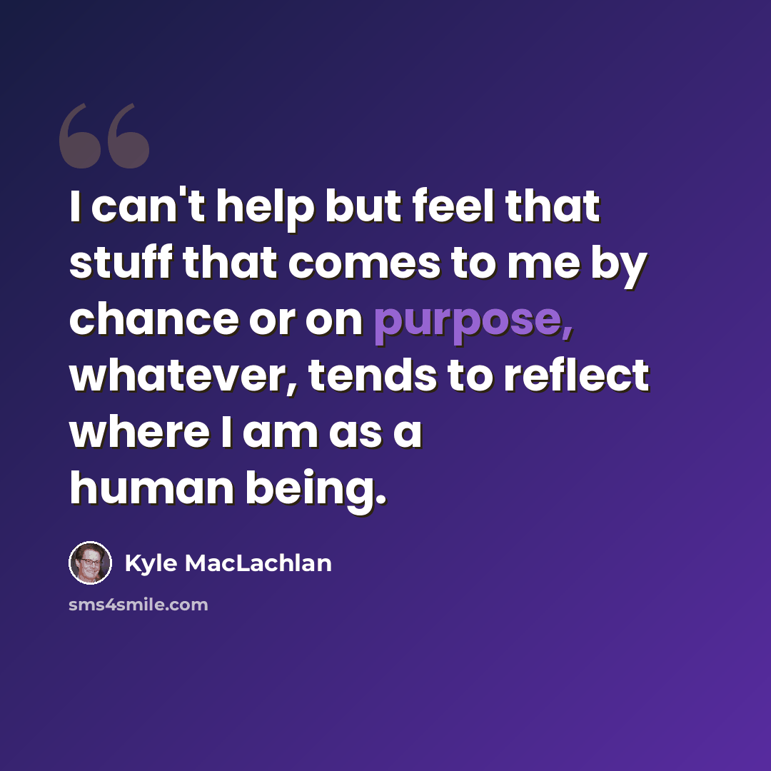 “I can't help but feel that stuff that comes to me by chance or on purpose, whatever, tends to reflect where I am as a human being.” quote by Kyle MacLachlan