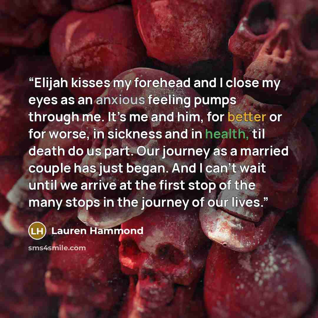 “Elijah kisses my forehead and I close my eyes as an anxious feeling pumps through me. It’s me and him, for better or for worse, in sickness and in health, til death do us part. Our journey as a married couple has just began. And I can’t wait until we arrive at the first stop of the many stops in…” quote by Lauren Hammond