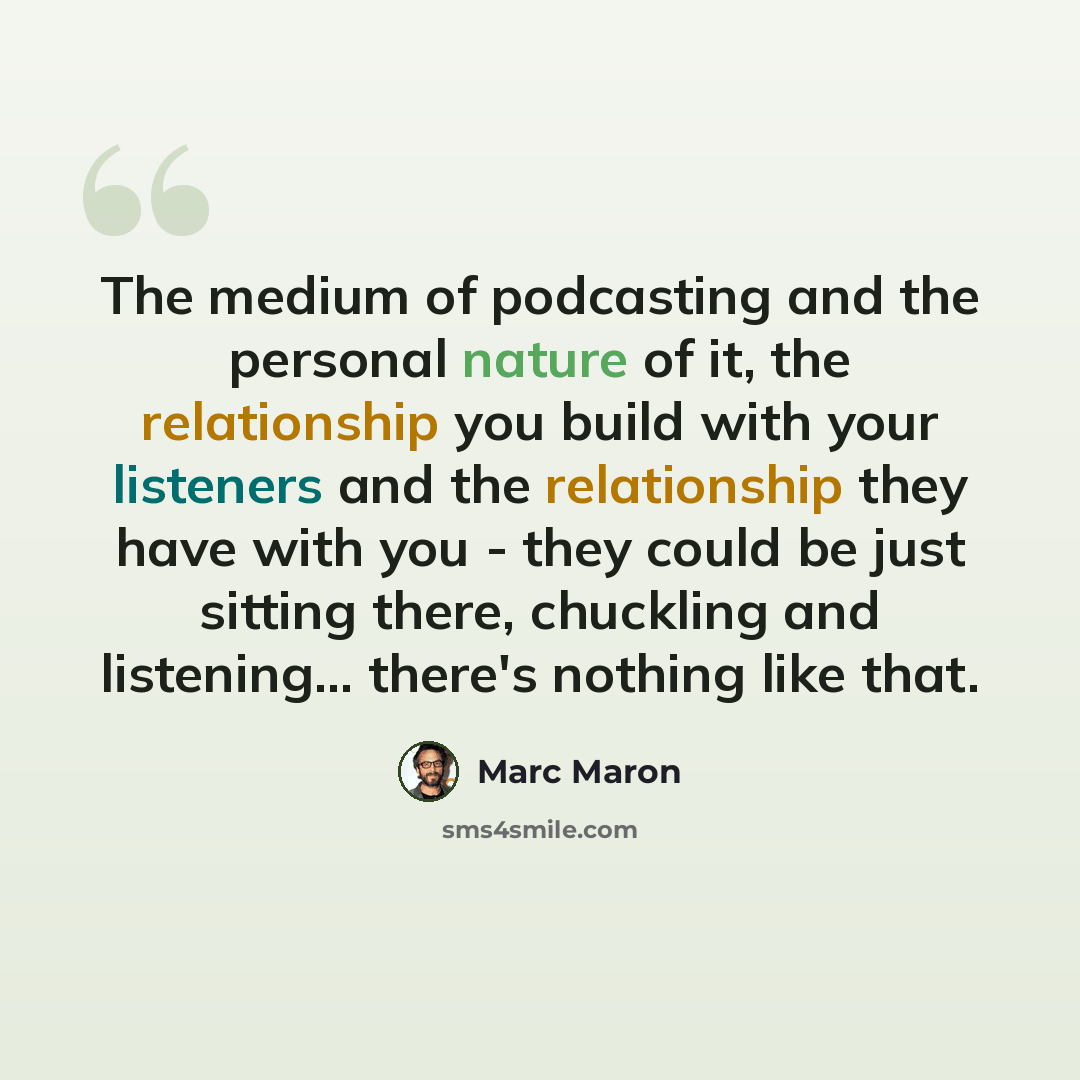 “The medium of podcasting and the personal nature of it, the relationship you build with your listeners and the relationship they have with you - they could be just sitting there, chuckling and listening... there's nothing like that.” quote by Marc Maron