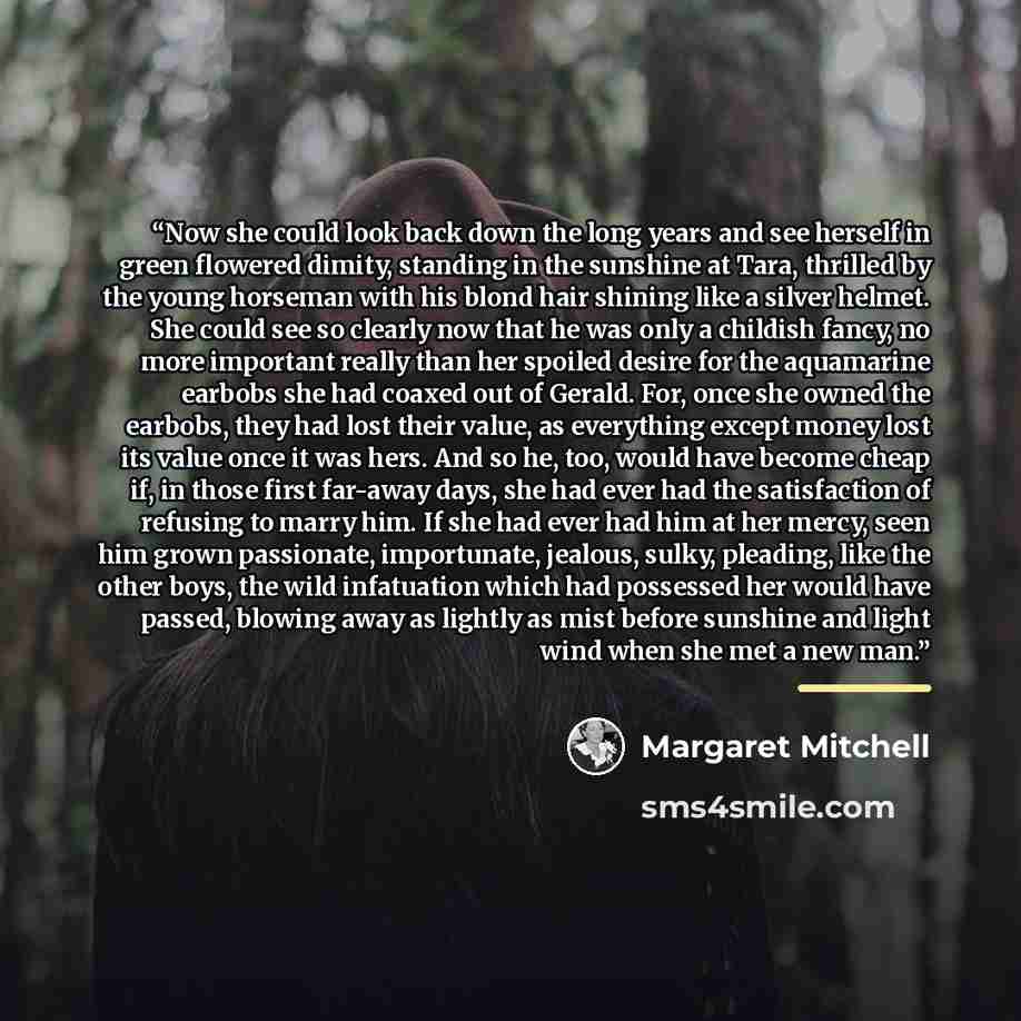 “Now she could look back down the long years and see herself in green flowered dimity, standing in the sunshine at Tara, thrilled by the young horseman with his blond hair shining like a silver helmet. She could see so clearly now that he was only a childish fancy, no more important really than her…” quote by Margaret Mitchell