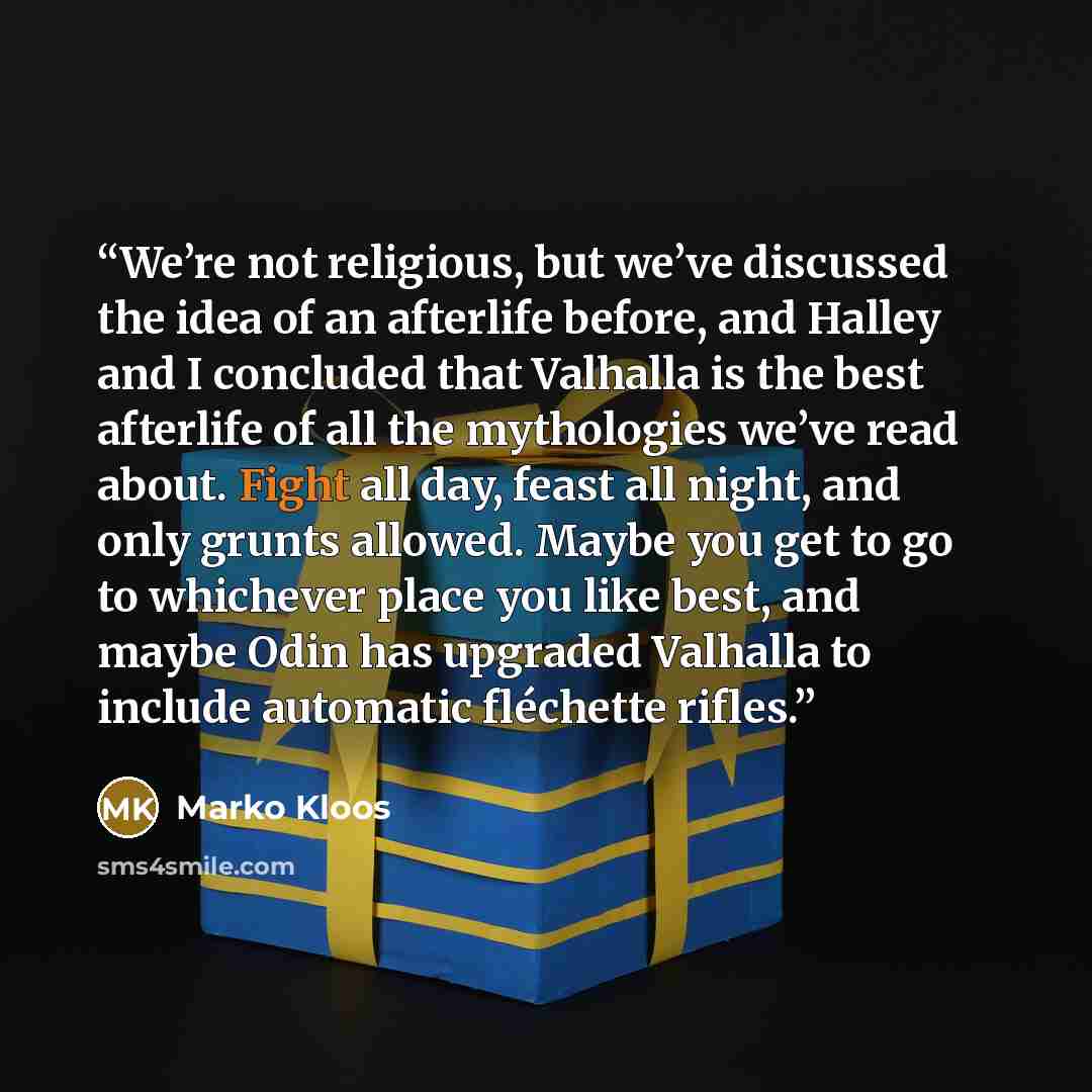 “We’re not religious, but we’ve discussed the idea of an afterlife before, and Halley and I concluded that Valhalla is the best afterlife of all the mythologies we’ve read about. Fight all day, feast all night, and only grunts allowed. Maybe you get to go to whichever place you like best, and maybe…” quote by Marko Kloos