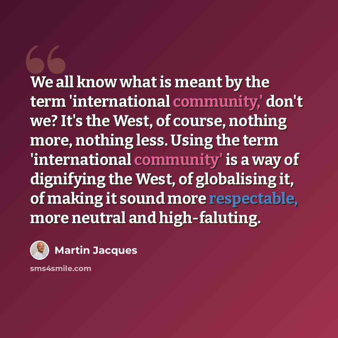 “We all know what is meant by the term 'international community,' don't we? It's the West, of course, nothing more, nothing less. Using the term 'international community' is a way of dignifying the West, of globalising it, of making it sound more respectable, more neutral and high-faluting.” quote by Martin Jacques