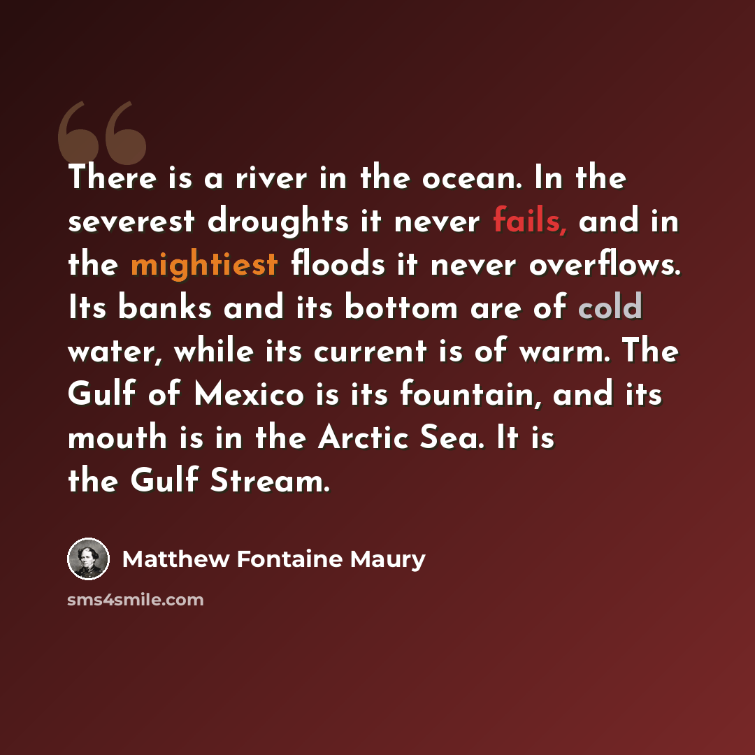 “There is a river in the ocean. In the severest droughts it never fails, and in the mightiest floods it never overflows. Its banks and its bottom are of cold water, while its current is of warm. The Gulf of Mexico is its fountain, and its mouth is in the Arctic Sea. It is the Gulf Stream.” quote by Matthew Fontaine Maury