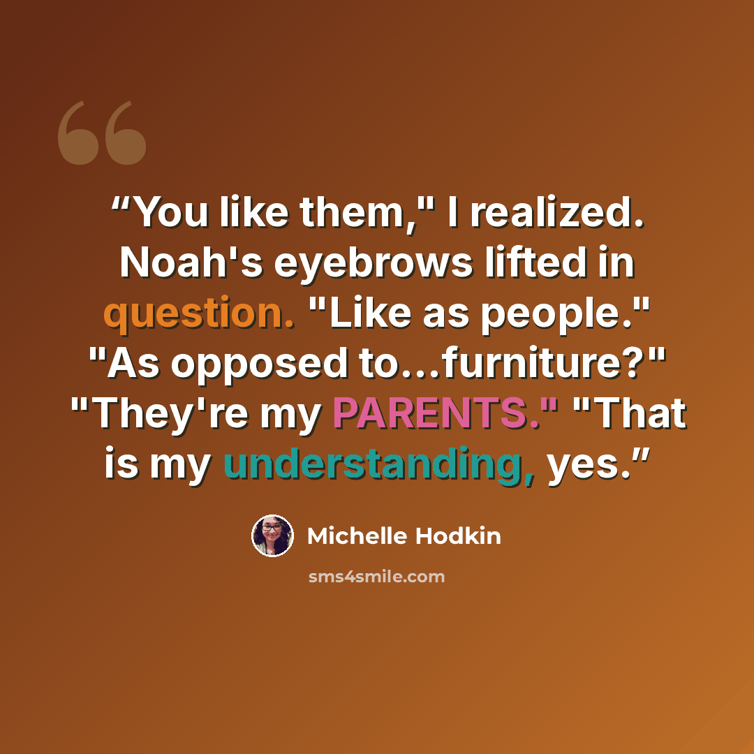“You like them," I realized. Noah's eyebrows lifted in question. "Like as people." "As opposed to...furniture?" "They're my PARENTS." "That is my understanding, yes.” quote by Michelle Hodkin