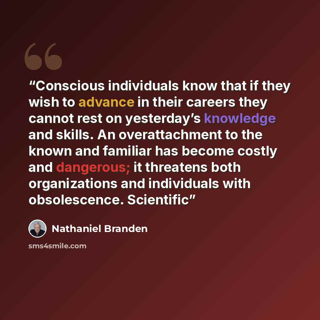 “Conscious individuals know that if they wish to advance in their careers they cannot rest on yesterday’s knowledge and skills. An overattachment to the known and familiar has become costly and dangerous; it threatens both organizations and individuals with obsolescence. Scientific” quote by Nathaniel Branden