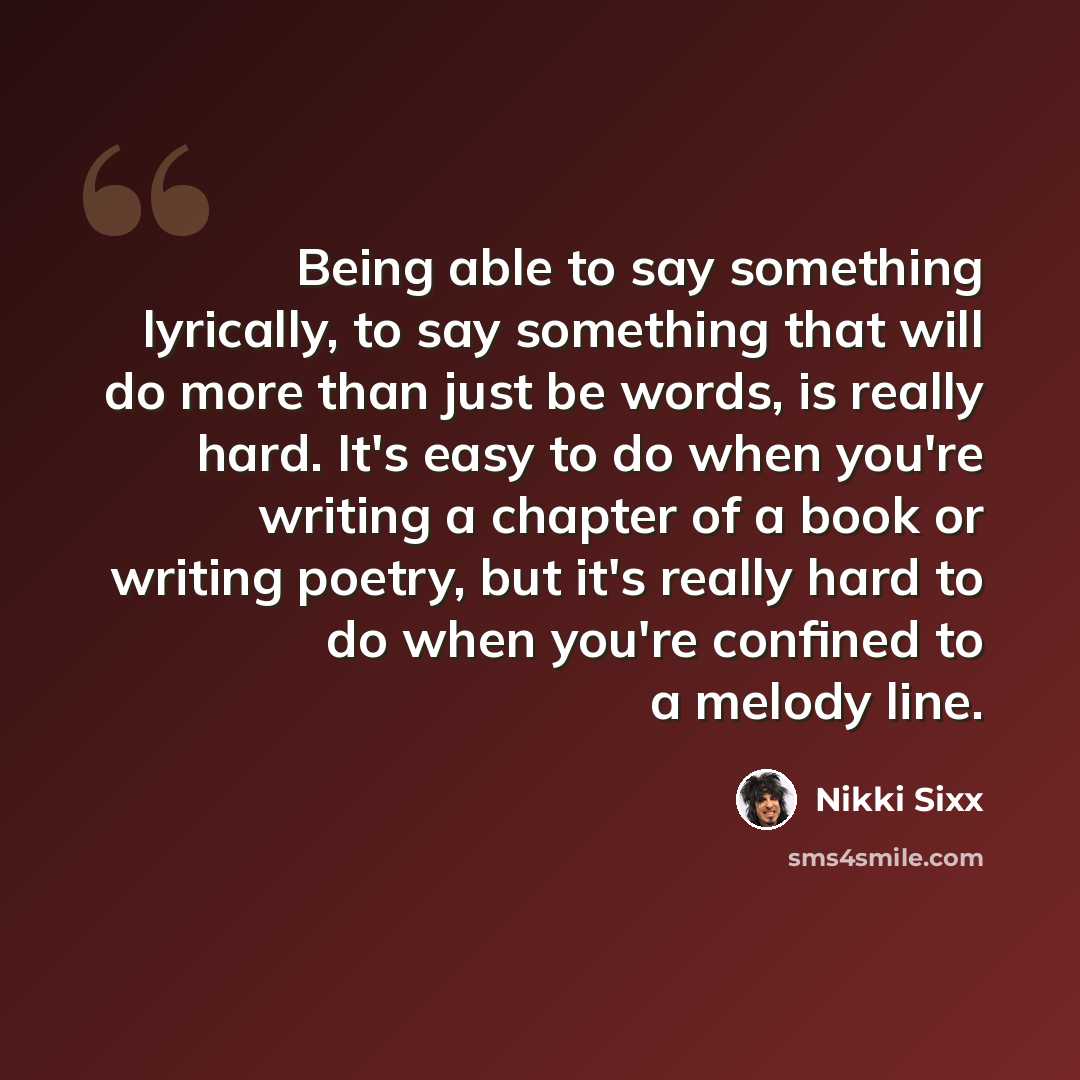 “Being able to say something lyrically, to say something that will do more than just be words, is really hard. It's easy to do when you're writing a chapter of a book or writing poetry, but it's really hard to do when you're confined to a melody line.” quote by Nikki Sixx