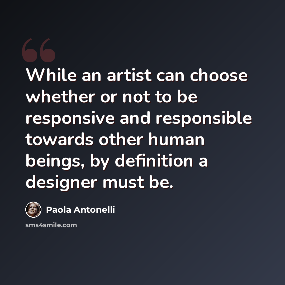 “While an artist can choose whether or not to be responsive and responsible towards other human beings, by definition a designer must be.” quote by Paola Antonelli
