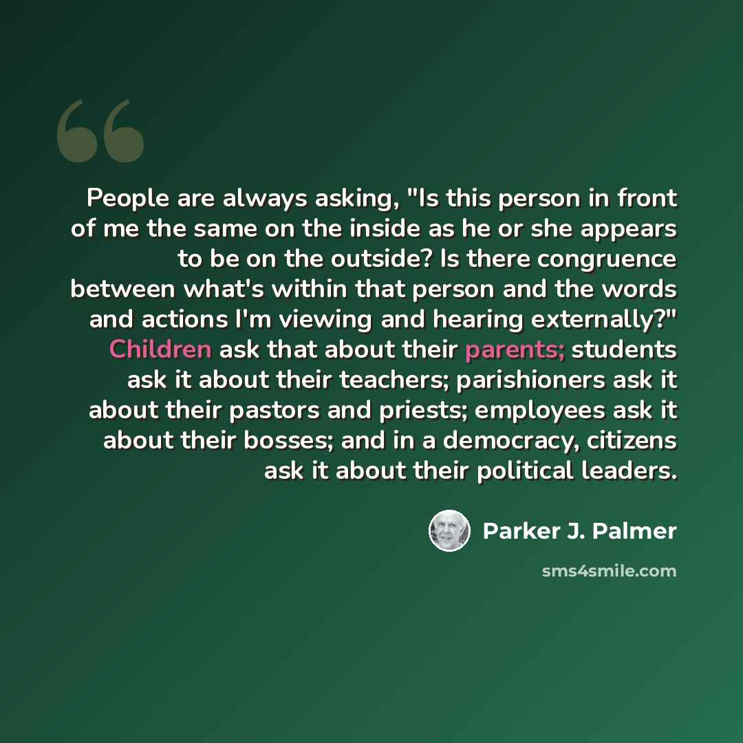 “People are always asking, "Is this person in front of me the same on the inside as he or she appears to be on the outside? Is there congruence between what's within that person and the words and actions I'm viewing and hearing externally?" Children ask that about their parents; students ask it…” quote by Parker J. Palmer