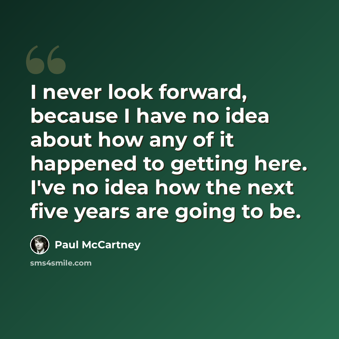 “I never look forward, because I have no idea about how any of it happened to getting here. I've no idea how the next five years are going to be.” quote by Paul McCartney