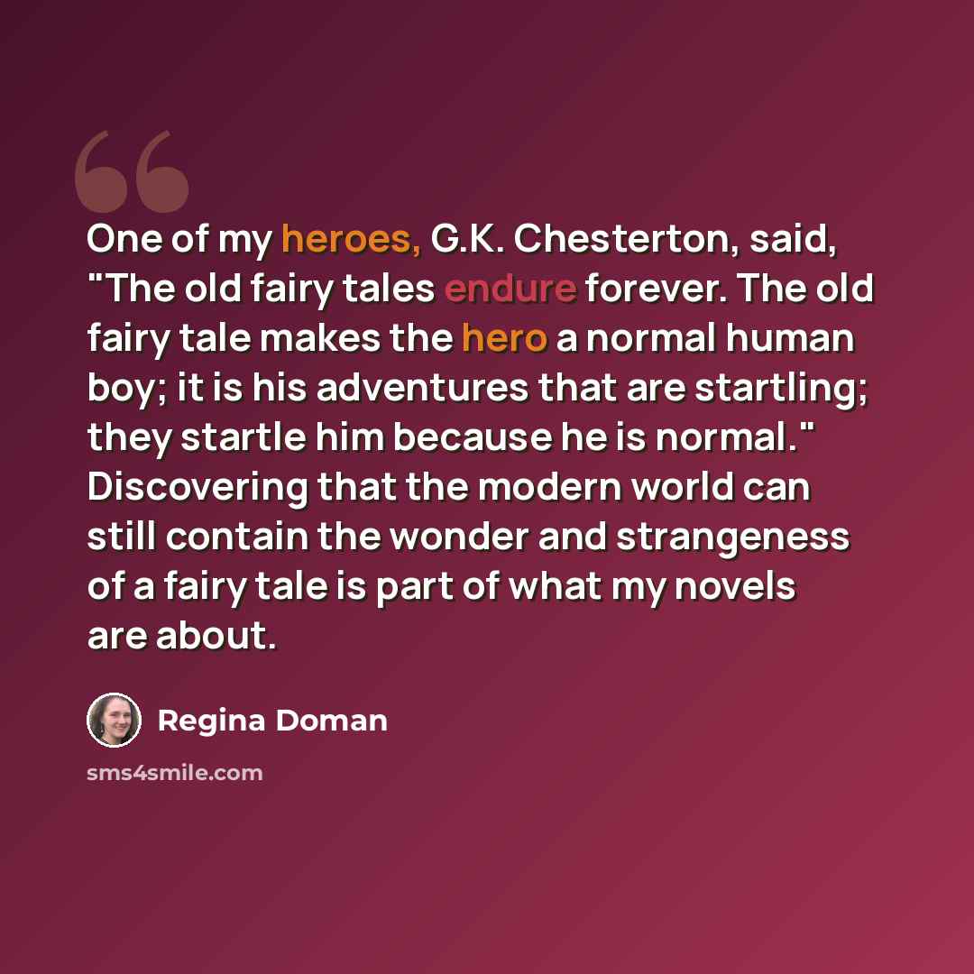 “One of my heroes, G.K. Chesterton, said, "The old fairy tales endure forever. The old fairy tale makes the hero a normal human boy; it is his adventures that are startling; they startle him because he is normal." Discovering that the modern world can still contain the wonder and strangeness of a…” quote by Regina Doman