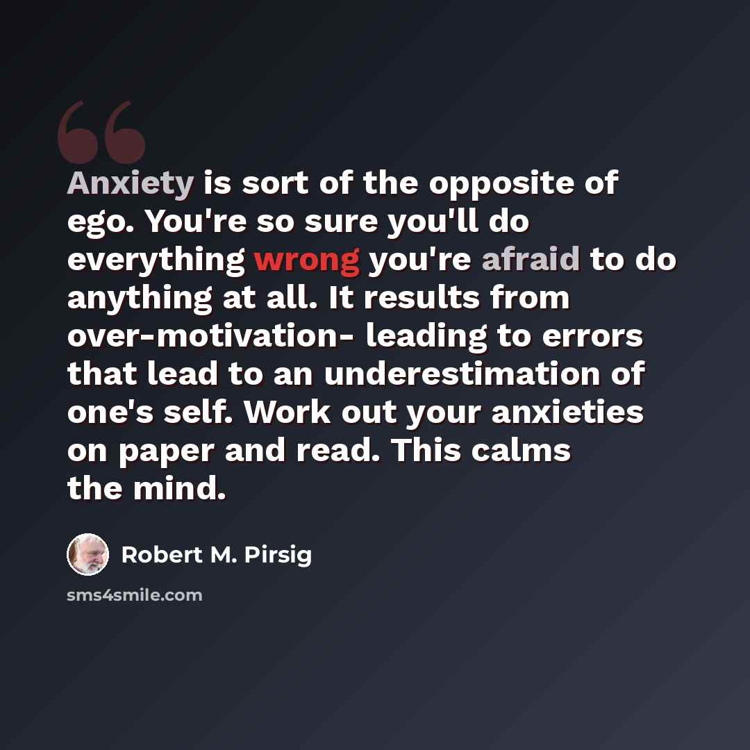 “Anxiety is sort of the opposite of ego. You're so sure you'll do everything wrong you're afraid to do anything at all. It results from over-motivation- leading to errors that lead to an underestimation of one's self. Work out your anxieties on paper and read. This calms the mind.” quote by Robert M. Pirsig