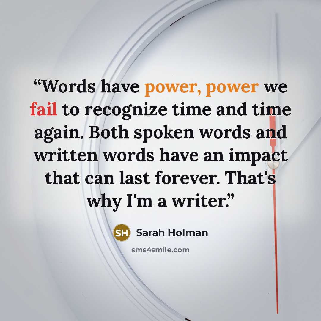 “Words have power, power we fail to recognize time and time again. Both spoken words and written words have an impact that can last forever. That's why I'm a writer.” quote by Sarah Holman