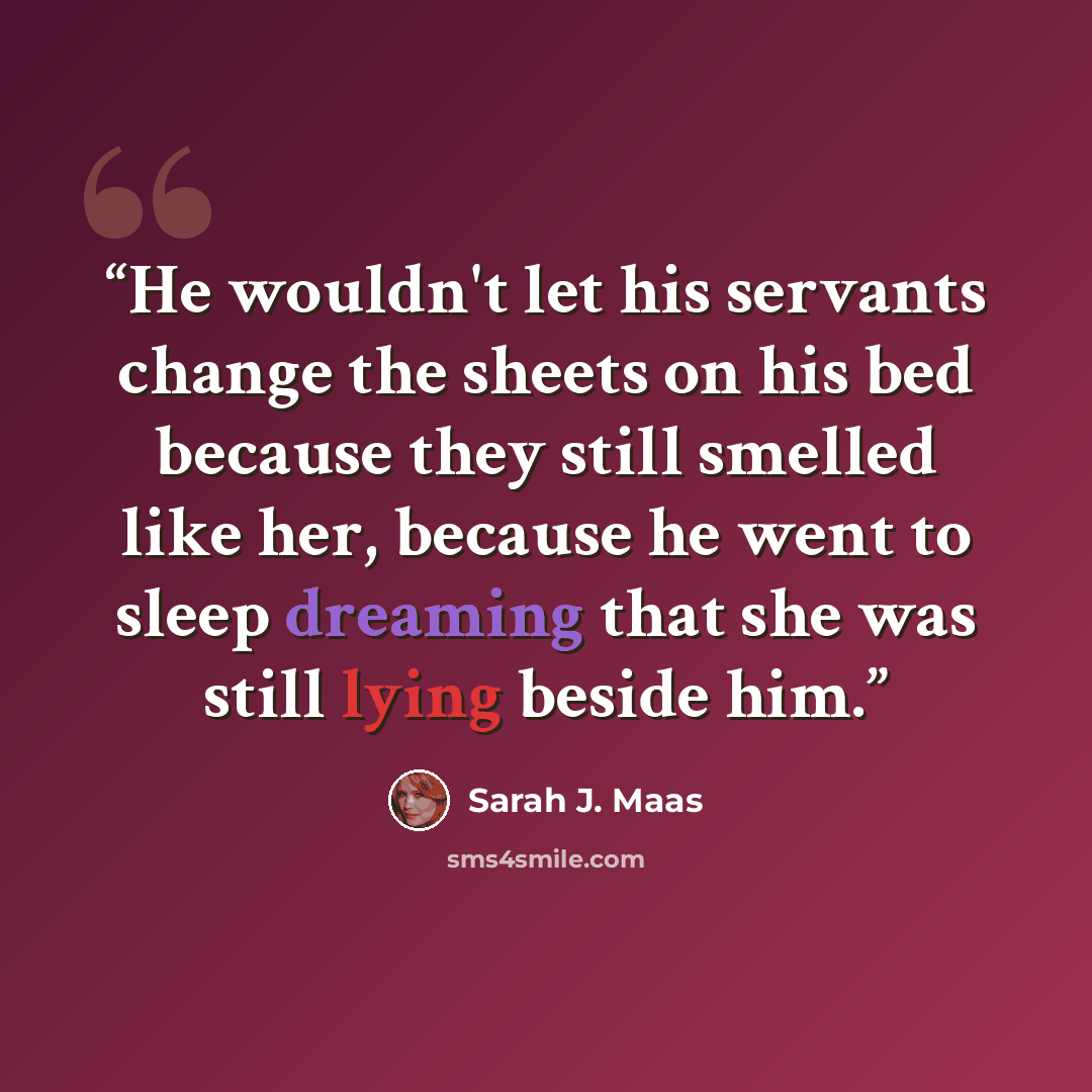 “He wouldn't let his servants change the sheets on his bed because they still smelled like her, because he went to sleep dreaming that she was still lying beside him.” quote by Sarah J. Maas
