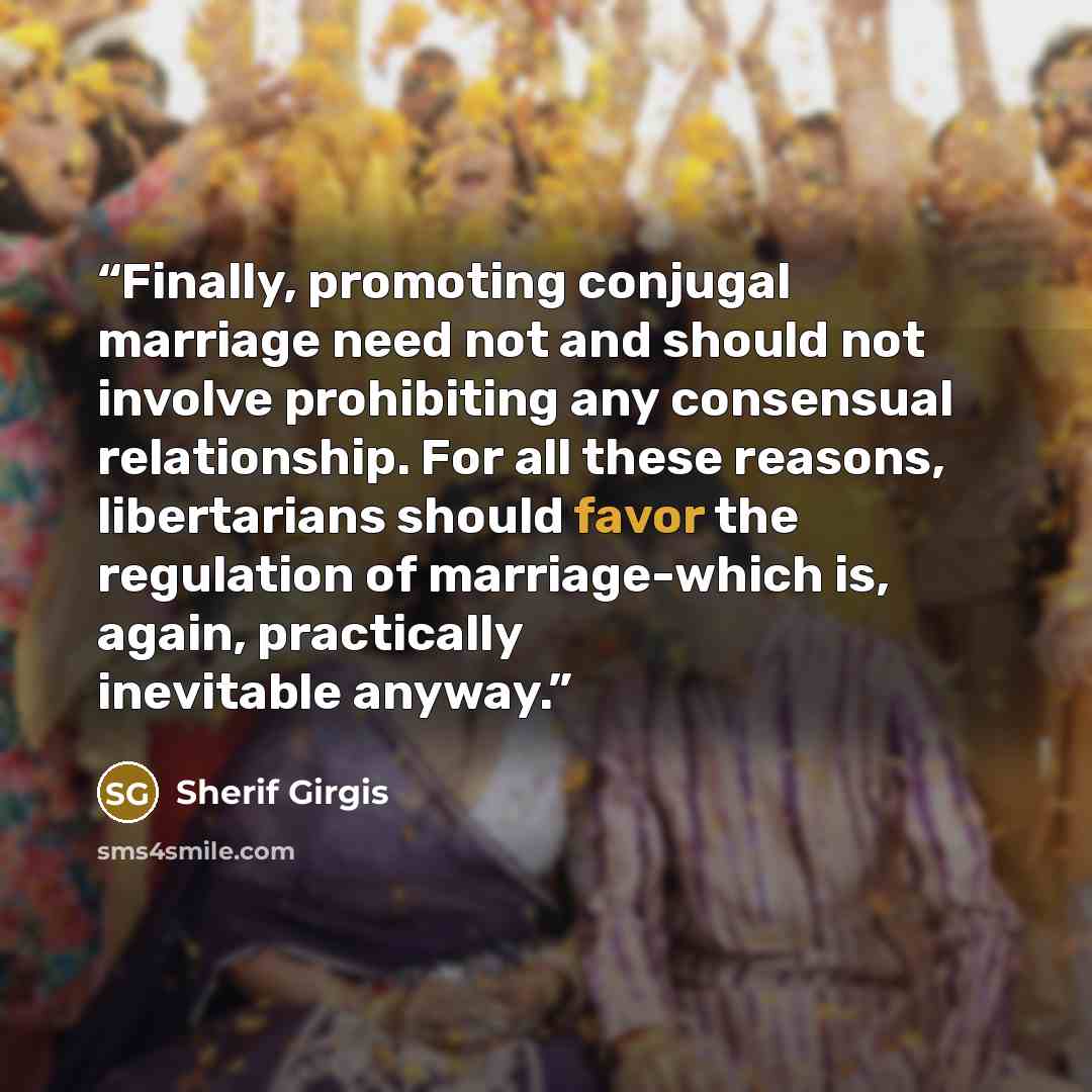 “Finally, promoting conjugal marriage need not and should not involve prohibiting any consensual relationship. For all these reasons, libertarians should favor the regulation of marriage-which is, again, practically inevitable anyway.” quote by Sherif Girgis