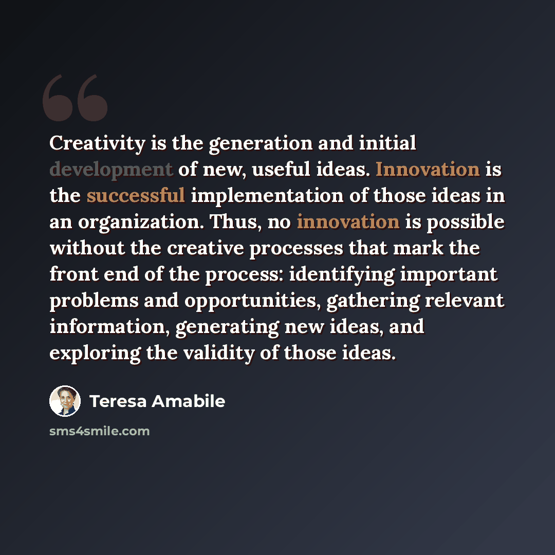 “Creativity is the generation and initial development of new, useful ideas. Innovation is the successful implementation of those ideas in an organization. Thus, no innovation is possible without the creative processes that mark the front end of the process: identifying important problems and…” quote by Teresa Amabile