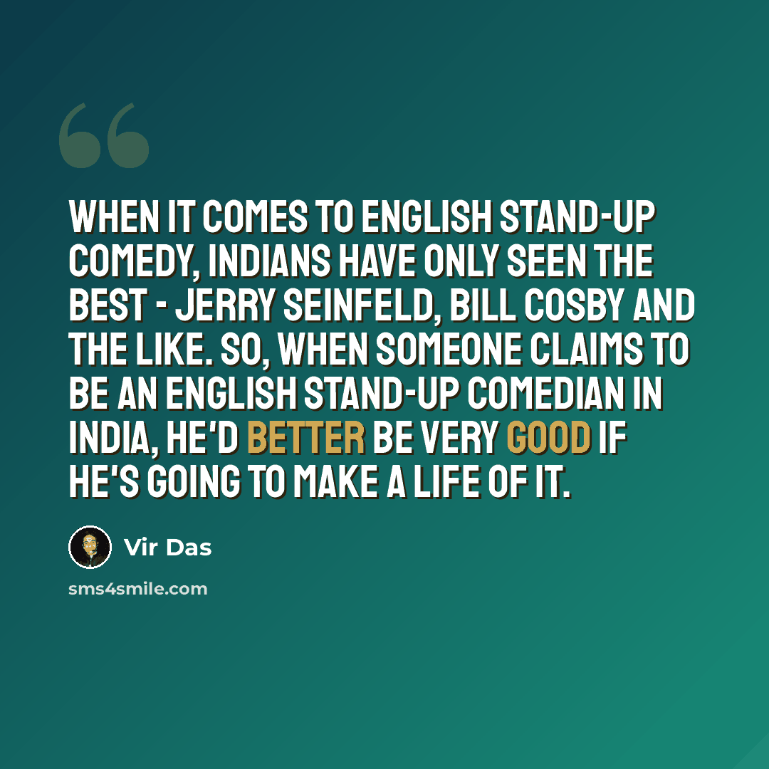 “When it comes to English stand-up comedy, Indians have only seen the best - Jerry Seinfeld, Bill Cosby and the like. So, when someone claims to be an English stand-up comedian in India, he'd better be very good if he's going to make a life of it.” quote by Vir Das