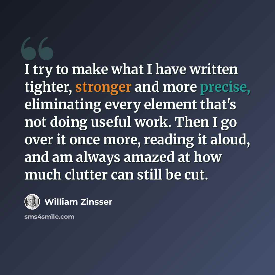 “I try to make what I have written tighter, stronger and more precise, eliminating every element that's not doing useful work. Then I go over it once more, reading it aloud, and am always amazed at how much clutter can still be cut.” quote by William Zinsser