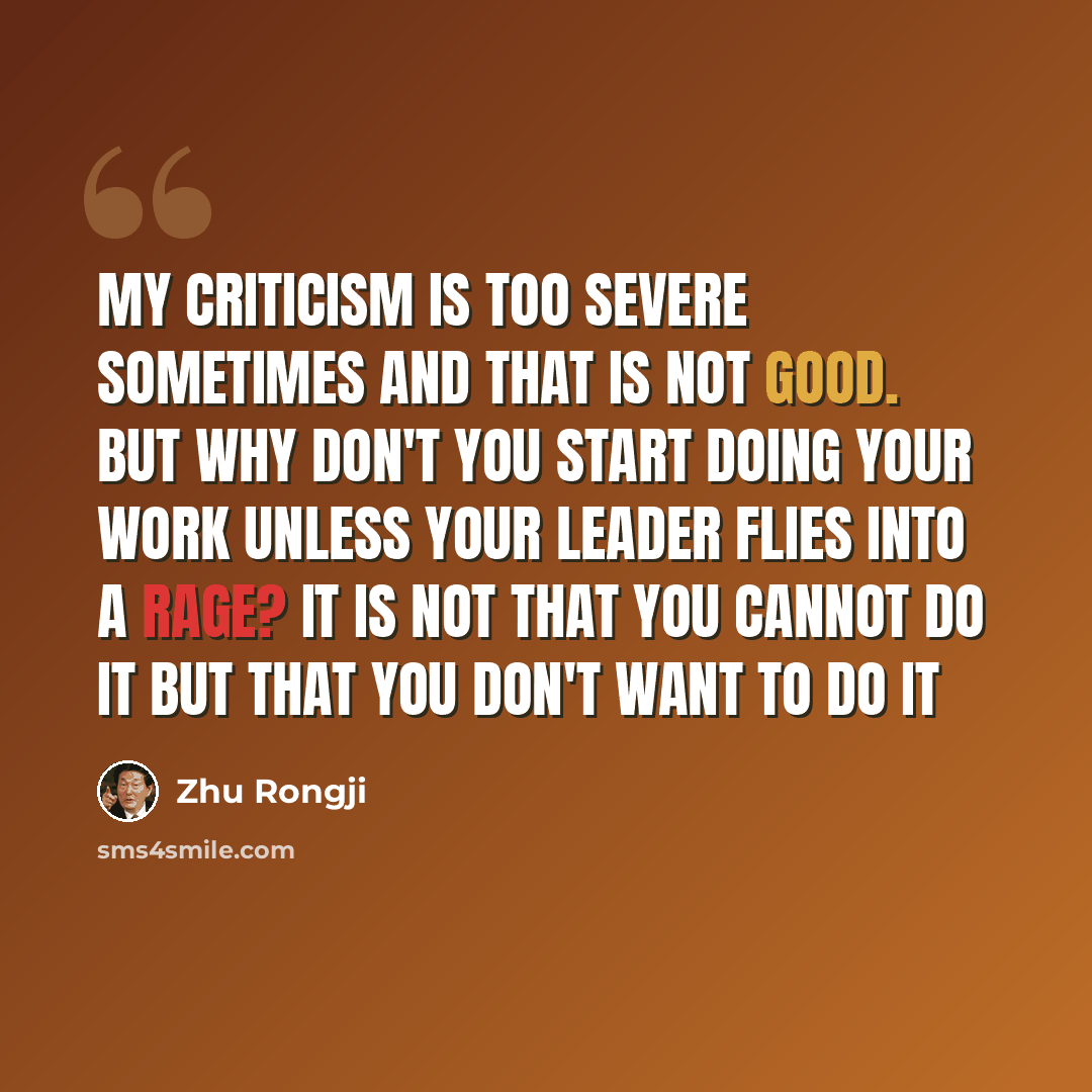 “My criticism is too severe sometimes and that is not good. But why don't you start doing your work unless your leader flies into a rage? It is not that you cannot do it but that you don't want to do it” quote by Zhu Rongji