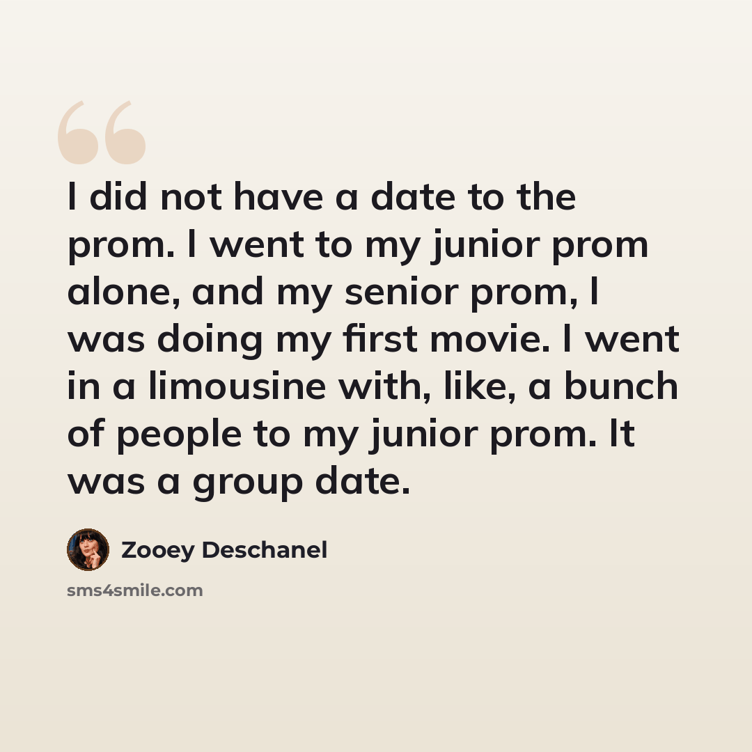 “I did not have a date to the prom. I went to my junior prom alone, and my senior prom, I was doing my first movie. I went in a limousine with, like, a bunch of people to my junior prom. It was a group date.” quote by Zooey Deschanel