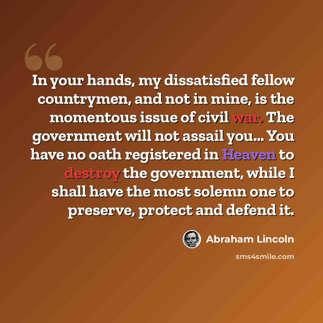 “In your hands, my dissatisfied fellow countrymen, and not in mine, is the momentous issue of civil war. The government will not assail you… You have no oath registered in Heaven to destroy the government, while I shall have the most solemn one to preserve, protect and defend it.” quote by Abraham Lincoln