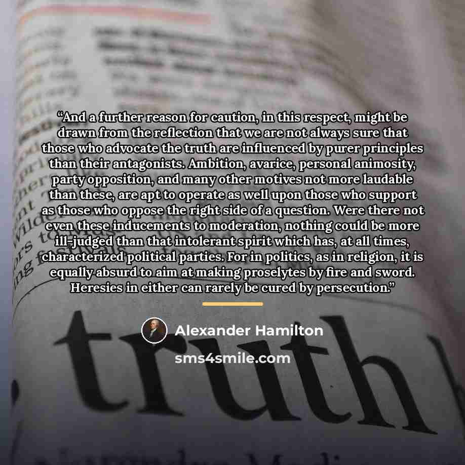 “And a further reason for caution, in this respect, might be drawn from the reflection that we are not always sure that those who advocate the truth are influenced by purer principles than their antagonists. Ambition, avarice, personal animosity, party opposition, and many other motives not more…” quote by Alexander Hamilton