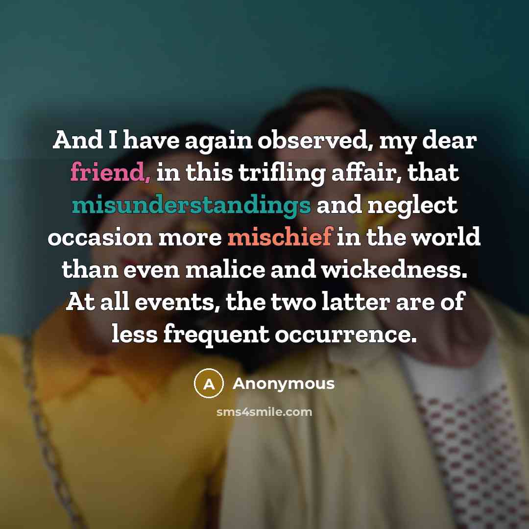 “And I have again observed, my dear friend, in this trifling affair, that misunderstandings and neglect occasion more mischief in the world than even malice and wickedness. At all events, the two latter are of less frequent occurrence.” quote by Anonymous