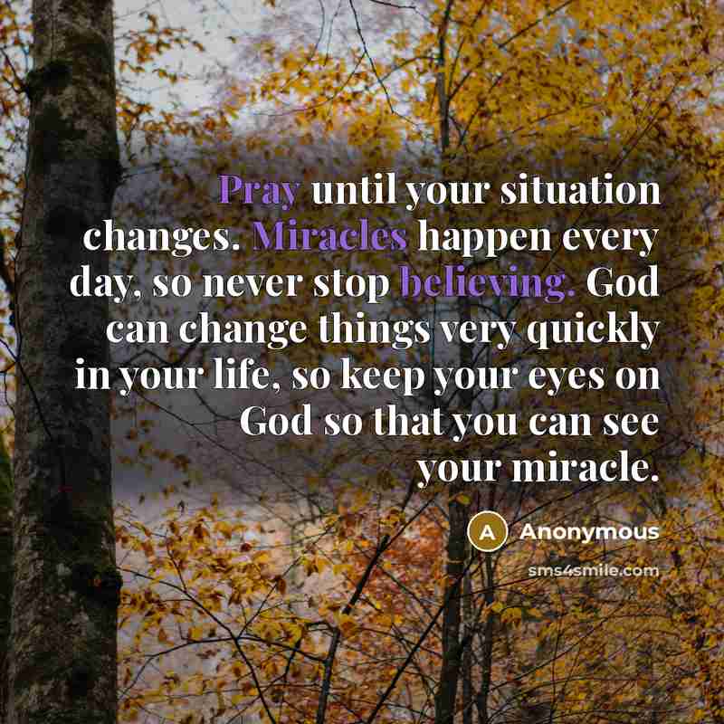 “Pray until your situation changes. Miracles happen every day, so never stop believing. God can change things very quickly in your life, so keep your eyes on God so that you can see your miracle.” quote by Anonymous