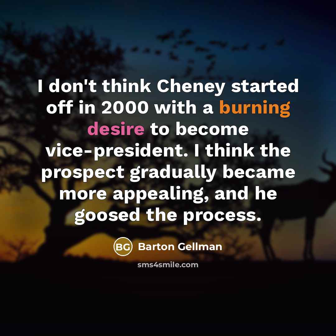 “I don't think Cheney started off in 2000 with a burning desire to become vice-president. I think the prospect gradually became more appealing, and he goosed the process.” quote by Barton Gellman