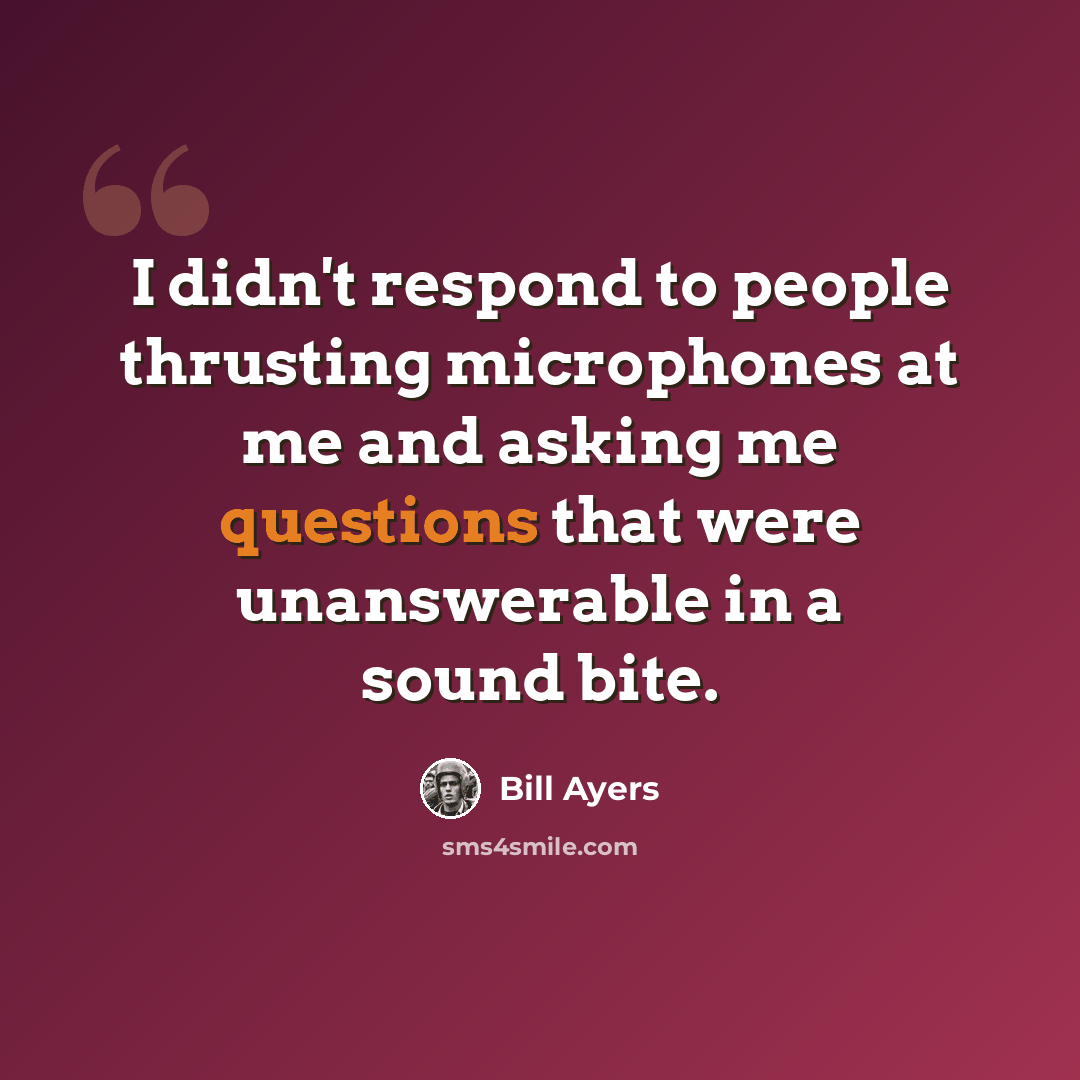 “I didn't respond to people thrusting microphones at me and asking me questions that were unanswerable in a sound bite.” quote by Bill Ayers