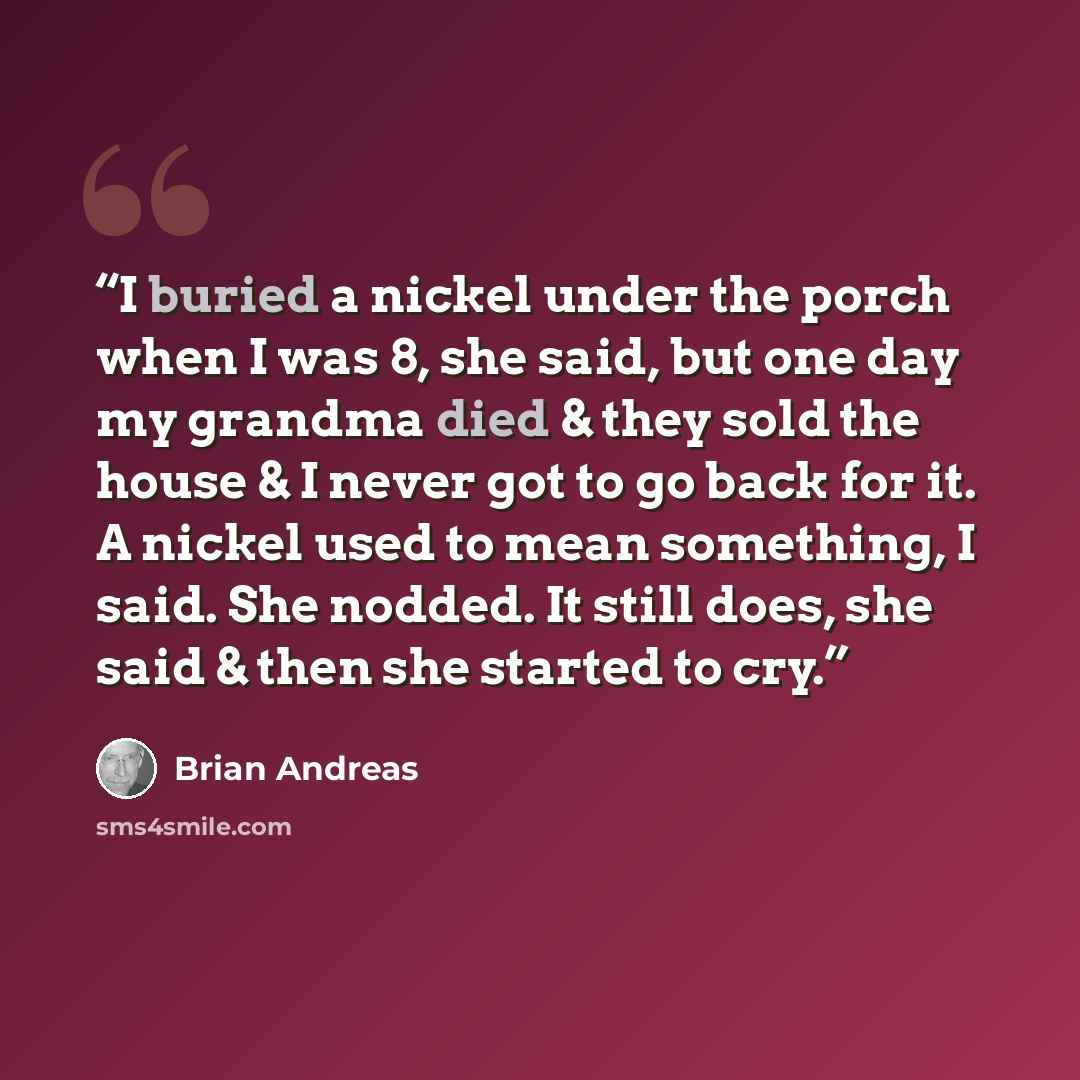 “I buried a nickel under the porch when I was 8, she said, but one day my grandma died & they sold the house & I never got to go back for it. A nickel used to mean something, I said. She nodded. It still does, she said & then she started to cry.” quote by Brian Andreas