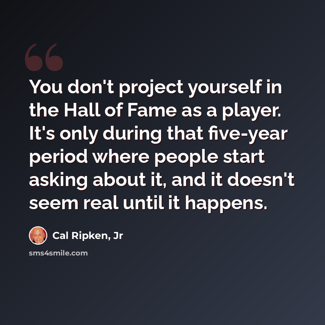 “You don't project yourself in the Hall of Fame as a player. It's only during that five-year period where people start asking about it, and it doesn't seem real until it happens.” quote by Cal Ripken, Jr
