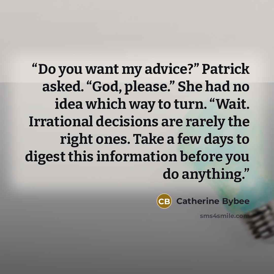 “Do you want my advice?” Patrick asked. “God, please.” She had no idea which way to turn. “Wait. Irrational decisions are rarely the right ones. Take a few days to digest this information before you do anything.” quote by Catherine Bybee