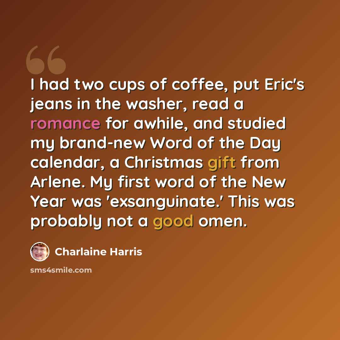 “I had two cups of coffee, put Eric's jeans in the washer, read a romance for awhile, and studied my brand-new Word of the Day calendar, a Christmas gift from Arlene. My first word of the New Year was 'exsanguinate.' This was probably not a good omen.” quote by Charlaine Harris