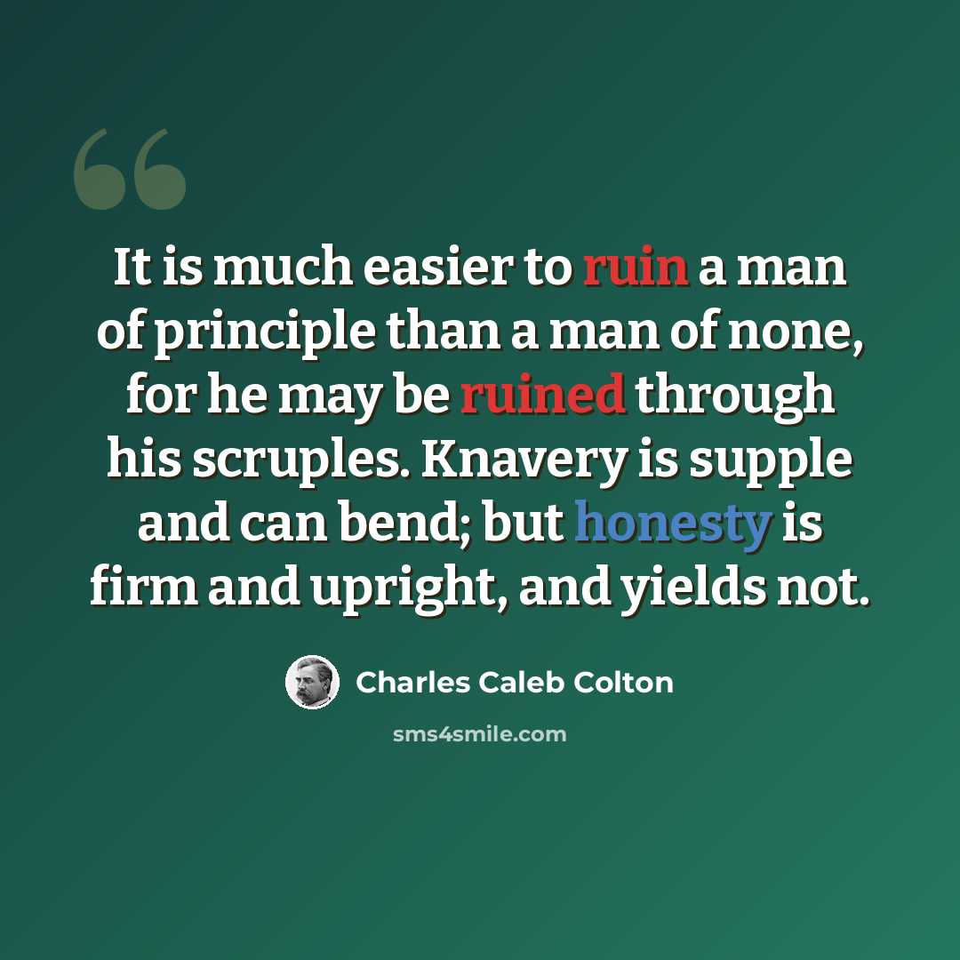 “It is much easier to ruin a man of principle than a man of none, for he may be ruined through his scruples. Knavery is supple and can bend; but honesty is firm and upright, and yields not.” quote by Charles Caleb Colton