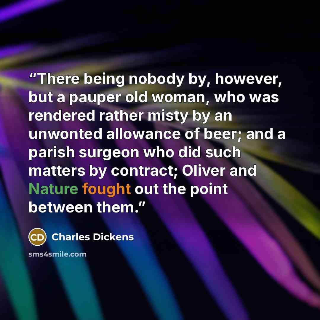 “There being nobody by, however, but a pauper old woman, who was rendered rather misty by an unwonted allowance of beer; and a parish surgeon who did such matters by contract; Oliver and Nature fought out the point between them.” quote by Charles Dickens