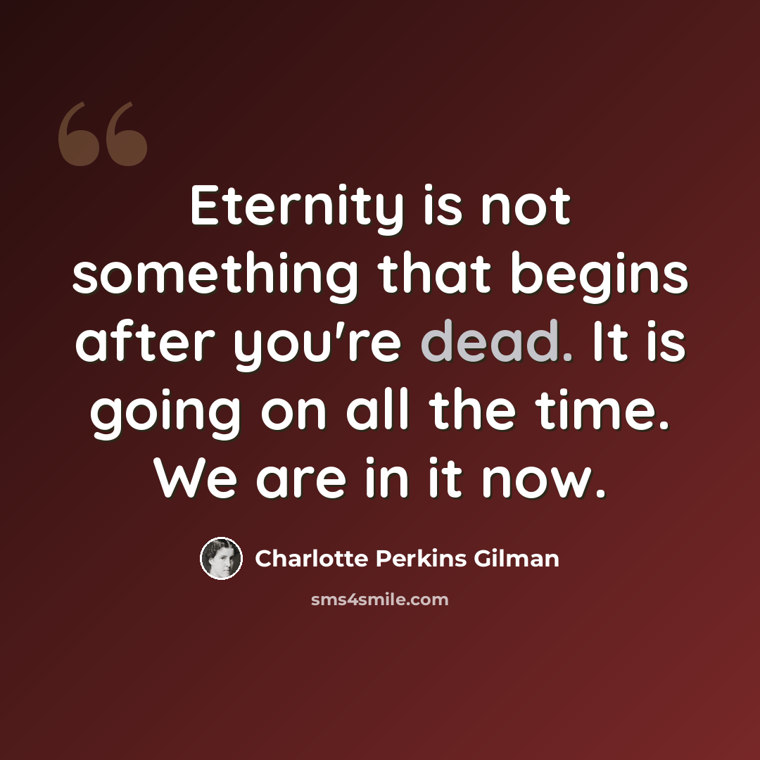 “Eternity is not something that begins after you're dead. It is going on all the time. We are in it now.” quote by Charlotte Perkins Gilman