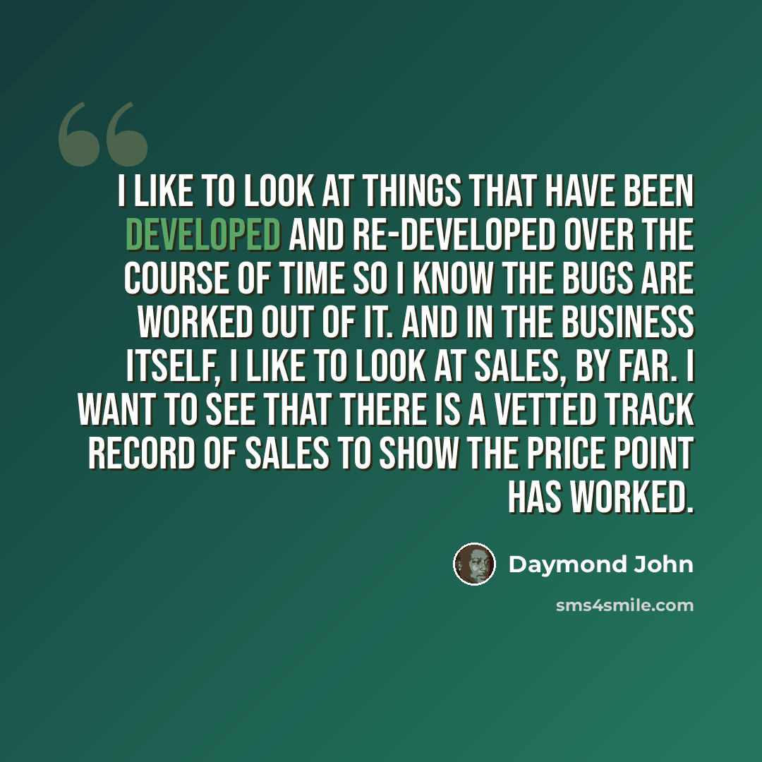 “I like to look at things that have been developed and re-developed over the course of time so I know the bugs are worked out of it. And in the business itself, I like to look at sales, by far. I want to see that there is a vetted track record of sales to show the price point has worked.” quote by Daymond John