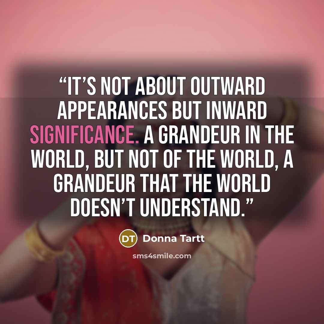 “It’s not about outward appearances but inward significance. A grandeur in the world, but not of the world, a grandeur that the world doesn’t understand.” quote by Donna Tartt