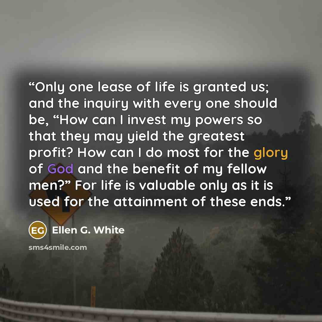 “Only one lease of life is granted us; and the inquiry with every one should be, “How can I invest my powers so that they may yield the greatest profit? How can I do most for the glory of God and the benefit of my fellow men?” For life is valuable only as it is used for the attainment of these ends.” quote by Ellen G. White