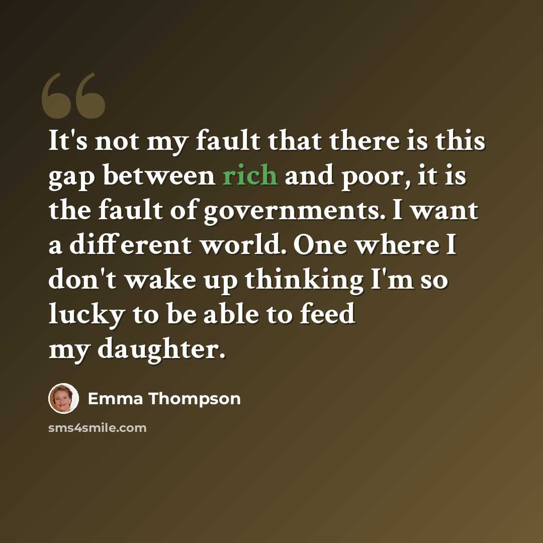 “It's not my fault that there is this gap between rich and poor, it is the fault of governments. I want a different world. One where I don't wake up thinking I'm so lucky to be able to feed my daughter.” quote by Emma Thompson
