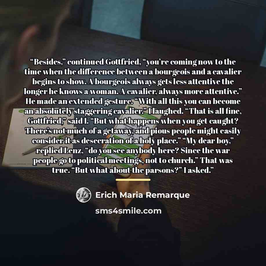 “Besides,” continued Gottfried, “you’re coming now to the time when the difference between a bourgeois and a cavalier begins to show. A bourgeois always gets less attentive the longer he knows a woman. A cavalier, always more attentive.” He made an extended gesture. “With all this you can become an…” quote by Erich Maria Remarque