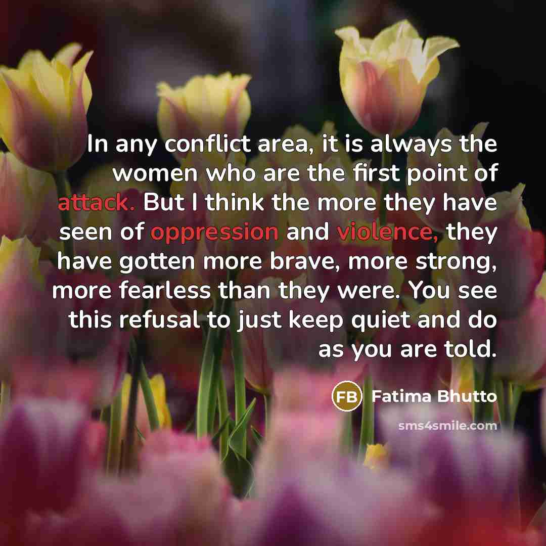 “In any conflict area, it is always the women who are the first point of attack. But I think the more they have seen of oppression and violence, they have gotten more brave, more strong, more fearless than they were. You see this refusal to just keep quiet and do as you are told.” quote by Fatima Bhutto