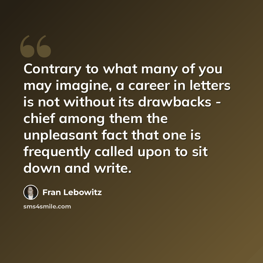 “Contrary to what many of you may imagine, a career in letters is not without its drawbacks - chief among them the unpleasant fact that one is frequently called upon to sit down and write.” quote by Fran Lebowitz